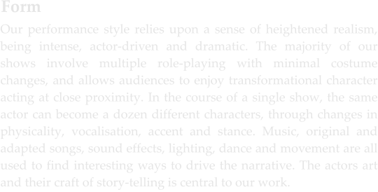 Our performance style relies upon a sense of heightened realism, being intense, actor-driven and dramatic. The majority of our shows involve multiple role-playing with minimal costume changes, and allows audiences to enjoy transformational character acting at close proximity. In the course of a single show, the same actor can become a dozen different characters, through changes in physicality, vocalisation, accent and stance. Music, original and adapted songs, sound effects, lighting, dance and movement are all used to find interesting ways to drive the narrative. The actors art and their craft of story-telling is central to our work. Form