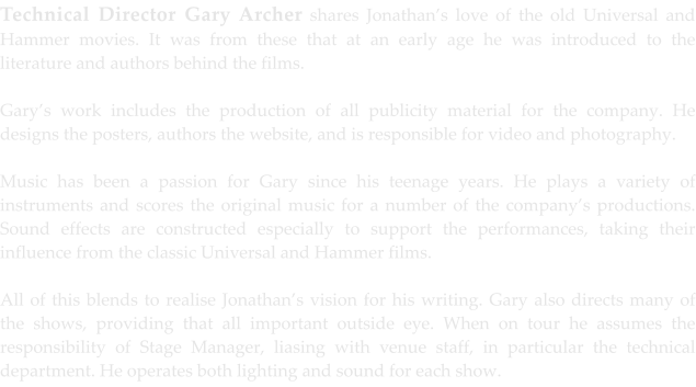 Technical Director Gary Archer shares Jonathan’s love of the old Universal and Hammer movies. It was from these that at an early age he was introduced to the literature and authors behind the films.  Gary’s work includes the production of all publicity material for the company. He designs the posters, authors the website, and is responsible for video and photography.  Music has been a passion for Gary since his teenage years. He plays a variety of instruments and scores the original music for a number of the company’s productions. Sound effects are constructed especially to support the performances, taking their influence from the classic Universal and Hammer films.  All of this blends to realise Jonathan’s vision for his writing. Gary also directs many of the shows, providing that all important outside eye. When on tour he assumes the responsibility of Stage Manager, liasing with venue staff, in particular the technical department. He operates both lighting and sound for each show.