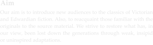 Our aim is to introduce new audiences to the classics of Victorian and Edwardian fiction. Also, to reacquaint those familiar with the originals to the source material. We strive to restore what has, in our view, been lost down the generations through weak, insipid or uninspired adaptations.  Aim